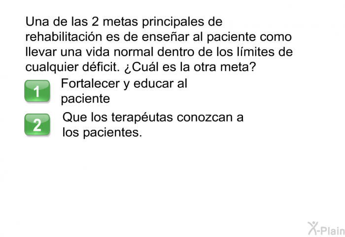 Una de las 2 metas principales de rehabilitacin es de ensear al paciente como llevar una vida normal dentro de los lmites de cualquier dficit. ¿Cul es la otra meta?  Fortalecer y educar al paciente Que los teraputas conozcan a los pacientes.