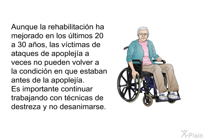 Aunque la rehabilitacin ha mejorado en los ltimos 20 a 30 aos, las vctimas de ataques de apopleja a veces no pueden volver a la condicin en que estaban antes de la apopleja. Es importante continuar trabajando con tcnicas de destreza y no desanimarse.