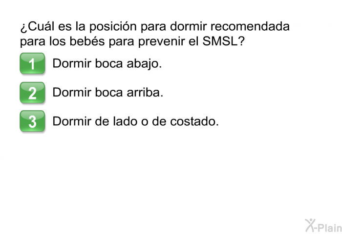 ¿Cul es la posicin para dormir recomendada para los bebs para prevenir el SMSL?  Dormir boca abajo. Dormir boca arriba. Dormir de lado o de costado.