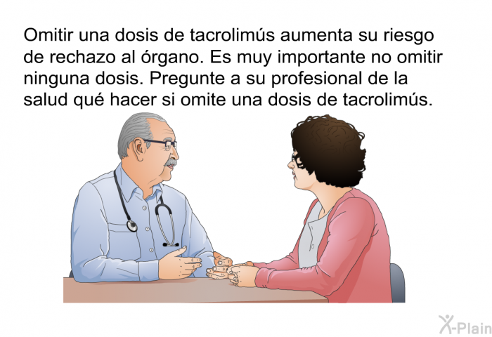 Omitir una dosis de tacrolims aumenta su riesgo de rechazo al rgano. Es muy importante no omitir ninguna dosis. Pregunte a su profesional de la salud qu hacer si omite una dosis de tacrolims.