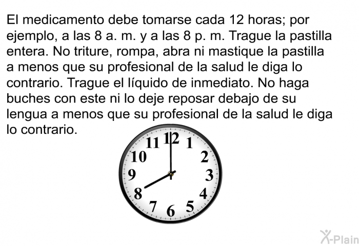 El medicamento debe tomarse cada 12 horas; por ejemplo, a las 8 a. m. y a las 8 p. m. Trague la pastilla entera. No triture, rompa, abra ni mastique la pastilla a menos que su profesional de la salud le diga lo contrario. Trague el lquido de inmediato. No haga buches con este ni lo deje reposar debajo de su lengua a menos que su profesional de la salud le diga lo contrario.