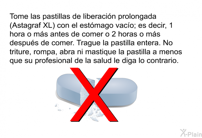 Tome las pastillas de liberacin prolongada (Astagraf XL) con el estmago vaco; es decir, 1 hora o ms antes de comer o 2 horas o ms despus de comer. Trague la pastilla entera. No triture, rompa, abra ni mastique la pastilla a menos que su profesional de la salud le diga lo contrario.