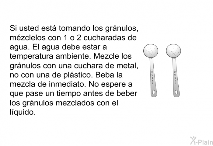 Si usted est tomando los grnulos, mzclelos con 1 o 2 cucharadas de agua. El agua debe estar a temperatura ambiente. Mezcle los grnulos con una cuchara de metal, no con una de plstico. Beba la mezcla de inmediato. No espere a que pase un tiempo antes de beber los grnulos mezclados con el lquido.