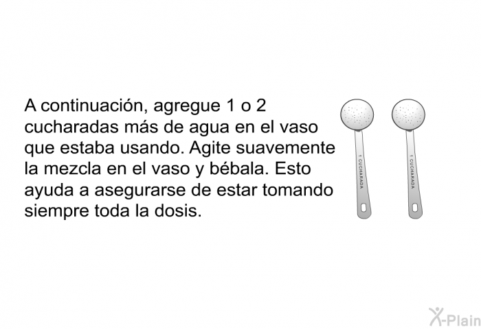 A continuacin, agregue 1 o 2 cucharadas ms de agua en el vaso que estaba usando. Agite suavemente la mezcla en el vaso y bbala. Esto ayuda a asegurarse de estar tomando siempre toda la dosis.