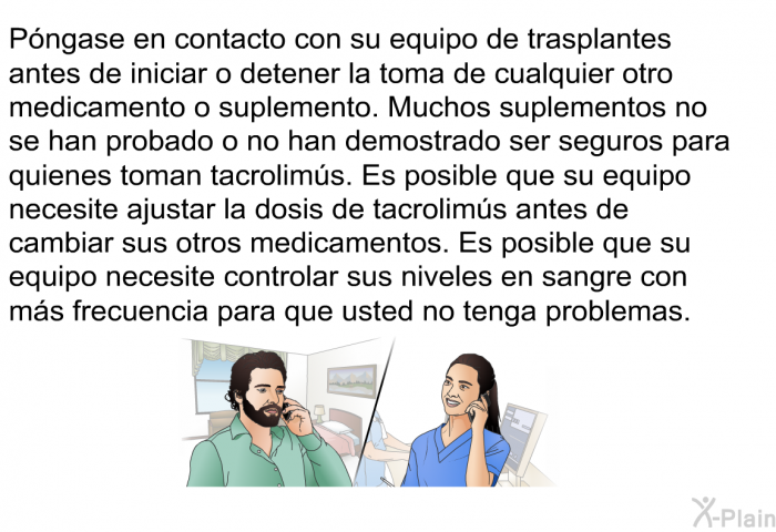 Pngase en contacto con su equipo de trasplantes antes de iniciar o detener la toma de cualquier otro medicamento o suplemento. Muchos suplementos no se han probado o no han demostrado ser seguros para quienes toman tacrolims. Es posible que su equipo necesite ajustar la dosis de tacrolims <I>antes </I>de cambiar sus otros medicamentos. Es posible que su equipo necesite controlar sus niveles en sangre con ms frecuencia para que usted no tenga problemas.