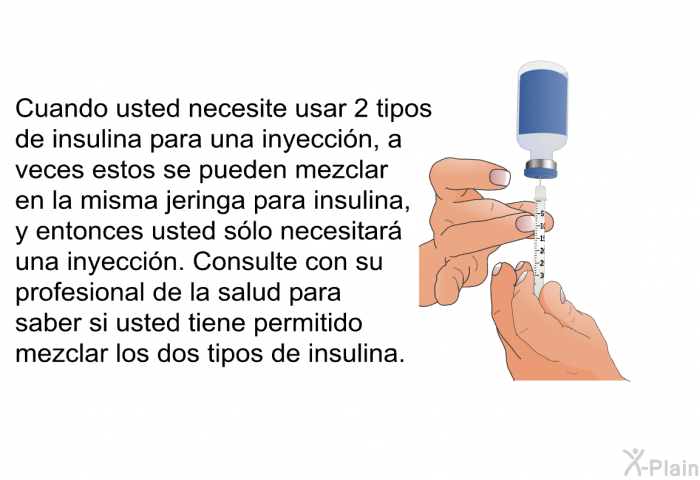 Cuando usted necesite usar 2 tipos de insulina para una inyecci�n, a veces estos se pueden mezclar en la misma jeringa para insulina, y entonces usted s�lo necesitar� una inyecci�n. Consulte con su profesional de la salud para saber si usted tiene permitido mezclar los dos tipos de insulina.