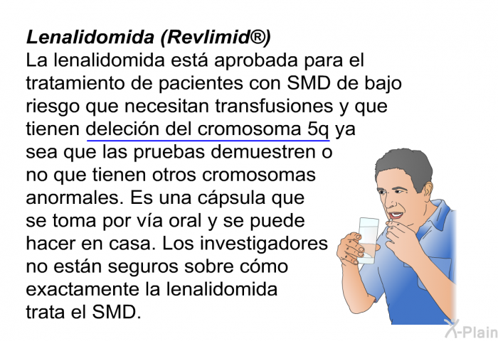 Lenalidomida (Revlimid ) La lenalidomida est aprobada para el tratamiento de pacientes con SMD de bajo riesgo que necesitan transfusiones y que tienen <U>delecin del cromosoma 5q</U> ya sea que las pruebas demuestren o no que tienen otros cromosomas anormales. Es una cpsula que se toma por va oral y se puede hacer en casa. Los investigadores no estn seguros sobre cmo exactamente la lenalidomida trata el SMD.