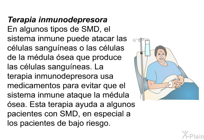 Terapia inmunodepresora En algunos tipos de SMD, el sistema inmune puede atacar las clulas sanguneas o las clulas de la mdula sea que produce las clulas sanguneas. La terapia inmunodepresora usa medicamentos para evitar que el sistema inmune ataque la mdula sea. Esta terapia ayuda a algunos pacientes con SMD, en especial a los pacientes de bajo riesgo.