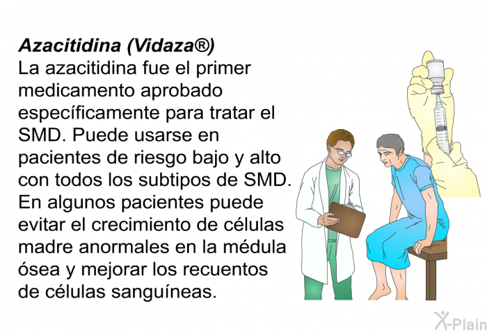 Azacitidina (Vidaza) La azacitidina fue el primer medicamento aprobado especficamente para tratar el SMD. Puede usarse en pacientes de riesgo bajo y alto con todos los subtipos de SMD. En algunos pacientes puede evitar el crecimiento de clulas madre anormales en la mdula sea y mejorar los recuentos de clulas sanguneas.