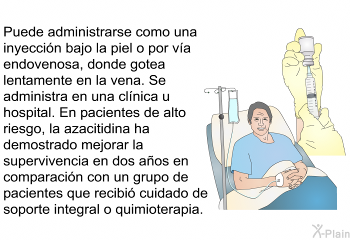 Puede administrarse como una inyeccin bajo la piel o por va endovenosa, donde gotea lentamente en la vena. Se administra en una clnica u hospital. En pacientes de alto riesgo, la azacitidina ha demostrado mejorar la supervivencia en dos aos en comparacin con un grupo de pacientes que recibi cuidado de soporte integral o quimioterapia.