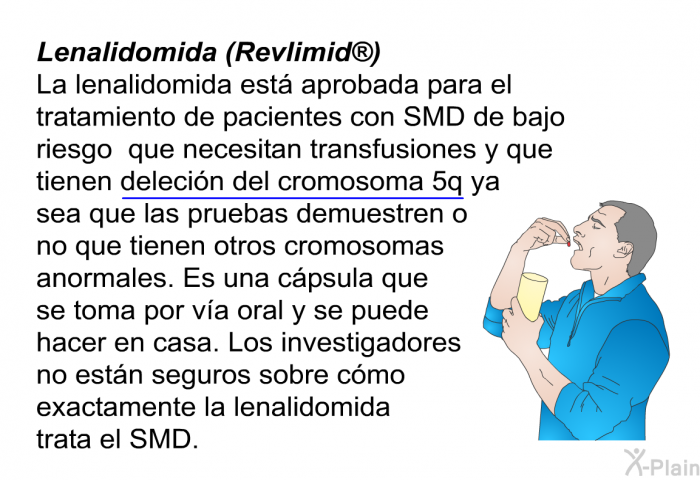 <B>Lenalidomida (Revlimid)</B>
 La lenalidomida est aprobada para el tratamiento de pacientes con SMD de bajo riesgo que necesitan transfusiones y que tienen delecin del cromosoma 5q ya sea que las pruebas demuestren o no que tienen otros cromosomas anormales. Es una cpsula que se toma por va oral y se puede hacer en casa. Los investigadores no estn seguros sobre cmo exactamente la lenalidomida trata el SMD.