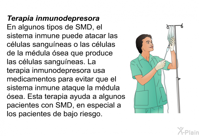 Terapia inmunodepresora En algunos tipos de SMD, el sistema inmune puede atacar las clulas sanguneas o las clulas de la mdula sea que produce las clulas sanguneas. La terapia inmunodepresora usa medicamentos para evitar que el sistema inmune ataque la mdula sea. Esta terapia ayuda a algunos pacientes con SMD, en especial a los pacientes de bajo riesgo.