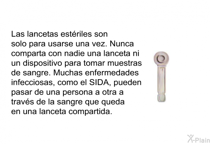 Las lancetas estriles son solo para usarse una vez. Nunca comparta con nadie una lanceta ni un dispositivo para tomar muestras de sangre. Muchas enfermedades infecciosas, como el SIDA, pueden pasar de una persona a otra a travs de la sangre que queda en una lanceta compartida.