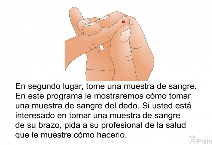 En segundo lugar, tome una muestra de sangre. En este programa le mostraremos cmo tomar una muestra de sangre del dedo. Si usted est interesado en tomar una muestra de sangre de su brazo, pida a su profesional de la salud que le muestre cmo hacerlo.