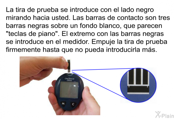 La tira de prueba se introduce con el lado negro mirando hacia usted. Las barras de contacto son tres barras negras sobre un fondo blanco, que parecen “teclas de piano”. El extremo con las barras negras se introduce en el medidor. Empuje la tira de prueba firmemente hasta que no pueda introducirla ms.