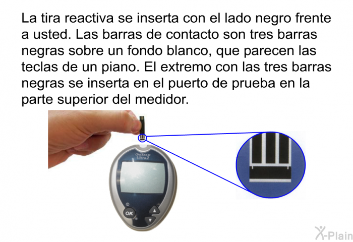 La tira reactiva se inserta con el lado negro frente a usted. Las barras de contacto son tres barras negras sobre un fondo blanco, que parecen las teclas de un piano. El extremo con las tres barras negras se inserta en el puerto de prueba en la parte superior del medidor.