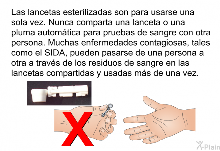 Las lancetas esterilizadas son para usarse una sola vez. Nunca comparta una lanceta o una pluma automtica para pruebas de sangre con otra persona. Muchas enfermedades contagiosas, tales como el SIDA, pueden pasarse de una persona a otra a travs de los residuos de sangre en las lancetas compartidas y usadas ms de una vez.