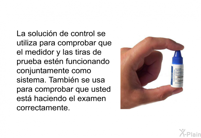 La solucin de control se utiliza para comprobar que el medidor y las tiras de prueba estn funcionando conjuntamente como sistema. Tambin se usa para comprobar que usted est haciendo el examen correctamente.