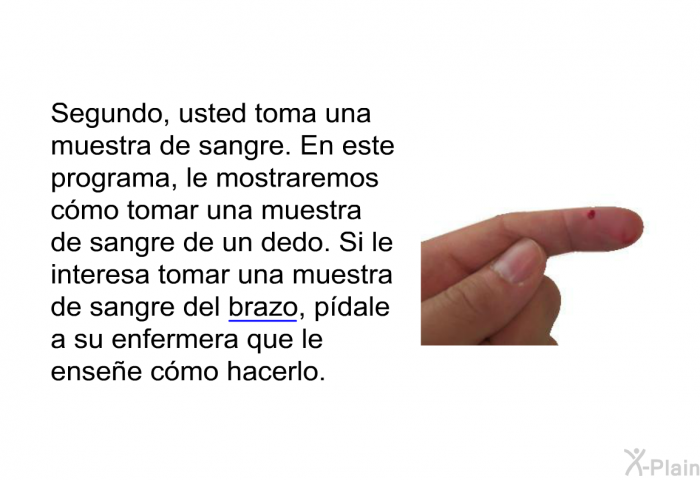 Segundo, usted toma una muestra de sangre. En esta informacin acerca de su salud, le mostraremos cmo tomar una muestra de sangre de un dedo. Si le interesa tomar una muestra de sangre del brazo, pdale a su enfermera que le ensee cmo hacerlo.