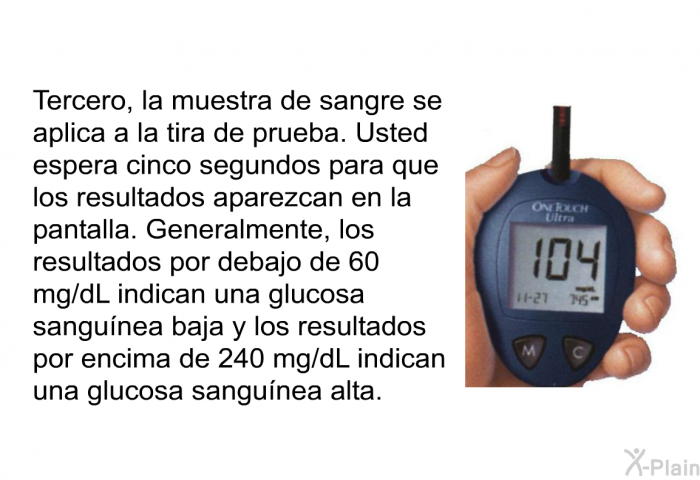 Tercero, la muestra de sangre se aplica a la tira de prueba. Usted espera cinco segundos para que los resultados aparezcan en la pantalla. Generalmente, los resultados por debajo de 60 mg/dL indican una glucosa sangunea baja y los resultados por encima de 240 mg/dL indican una glucosa sangunea alta.