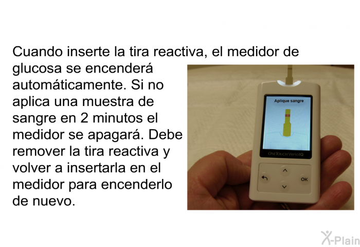 Cuando inserte la tira reactiva, el medidor de glucosa se encender automticamente. Si no aplica una muestra de sangre en 2 minutos el medidor se apagar. Debe remover la tira reactiva y volver a insertarla en el medidor para encenderlo de nuevo.