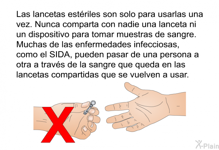 Las lancetas estriles son solo para usarlas una vez. Nunca comparta con nadie una lanceta ni un dispositivo para tomar muestras de sangre. Muchas de las enfermedades infecciosas, como el SIDA, pueden pasar de una persona a otra a travs de la sangre que queda en las lancetas compartidas que se vuelven a usar.