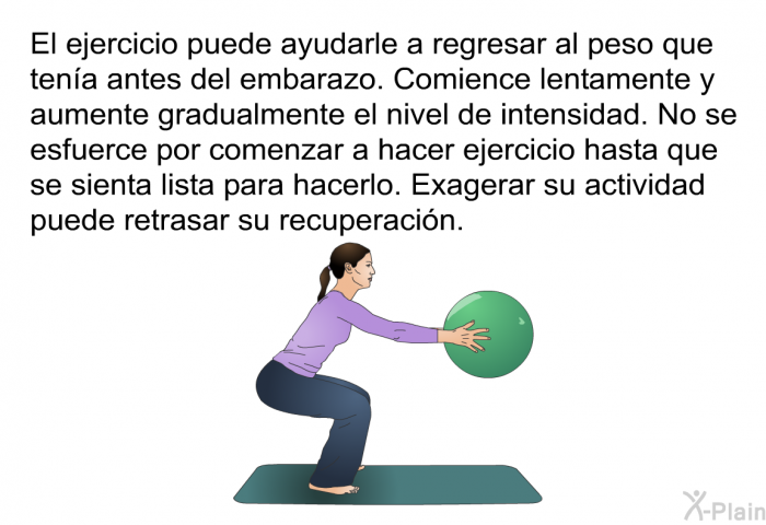 El ejercicio puede ayudarle a regresar al peso que tena antes del embarazo. Comience lentamente y aumente gradualmente el nivel de intensidad. No se esfuerce por comenzar a hacer ejercicio hasta que se sienta lista para hacerlo. Exagerar su actividad puede retrasar su recuperacin.