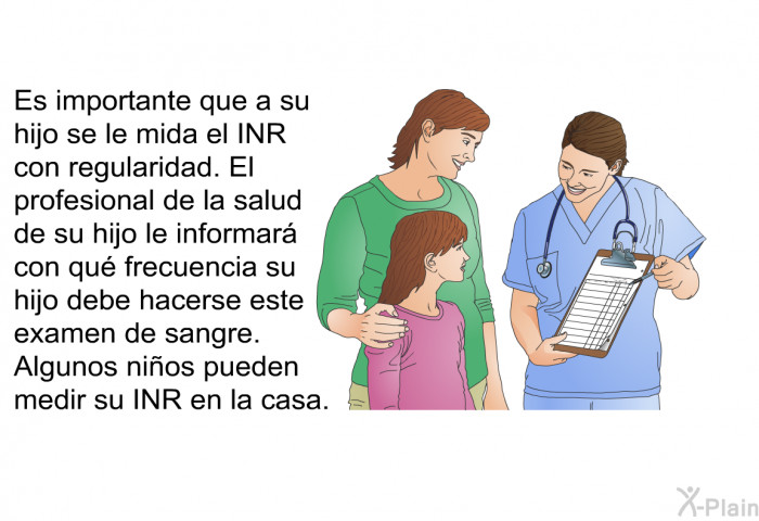 Es importante que a su hijo se le mida el INR con regularidad. El profesional de la salud de su hijo le informar con qu frecuencia su hijo debe hacerse este examen de sangre. Algunos nios pueden medir su INR en la casa.