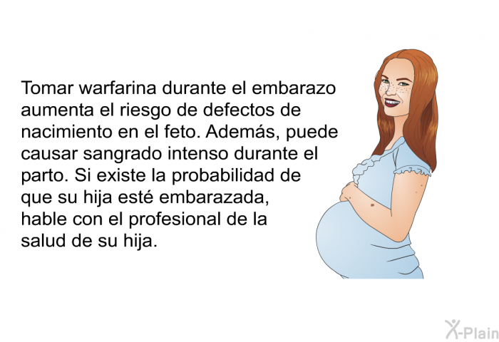 Tomar warfarina durante el embarazo aumenta el riesgo de defectos de nacimiento en el feto. Adems, puede causar sangrado intenso durante el parto. Si existe la probabilidad de que su hija est embarazada, hable con el profesional de la salud de su hija.