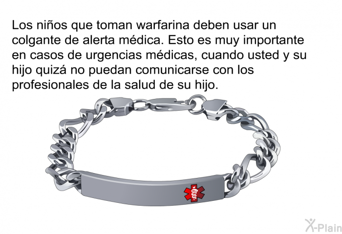 Los nios que toman warfarina deben usar un colgante de alerta mdica. Esto es muy importante en casos de urgencias mdicas, cuando usted y su hijo quiz no puedan comunicarse con los profesionales de la salud de su hijo.