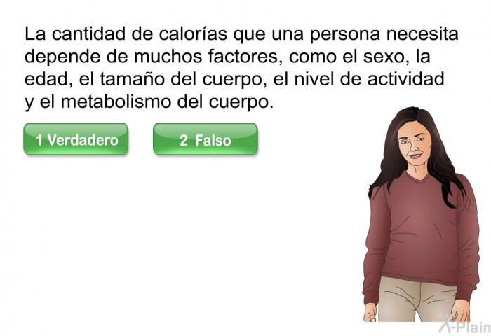 La cantidad de caloras que una persona necesita depende de muchos factores, como el sexo, la edad, el tamao del cuerpo, el nivel de actividad y el metabolismo del cuerpo.